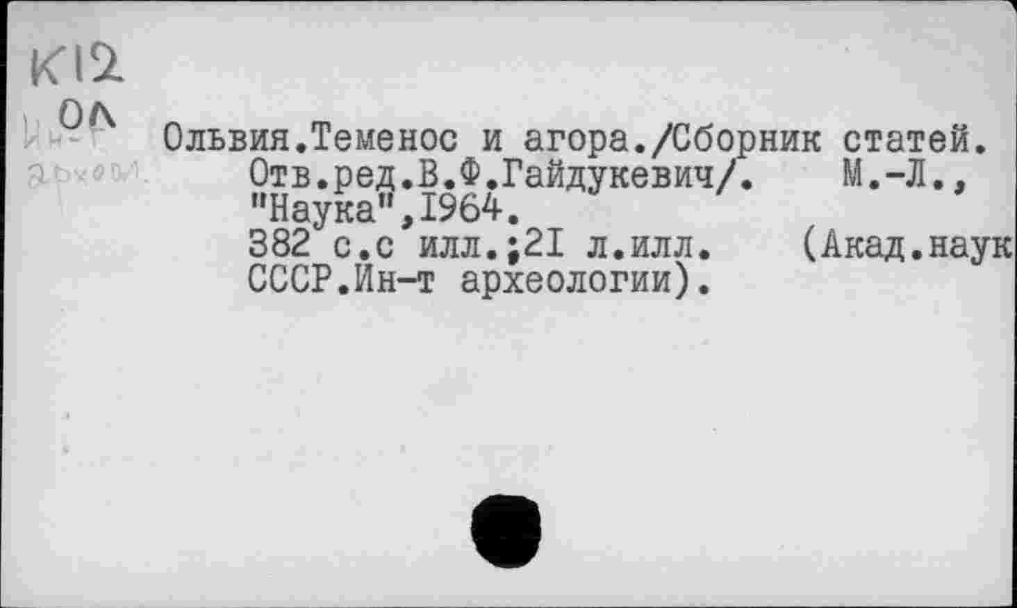 ﻿KI2
ол
И н* Г
Ольвия.Теменос и агора./Сборник статей.
Отв.ред.В.Ф.Гайдукевич/. М.-Л., "Наука”,1964.
382 с.с илл.;21 л.илл. (Акад.наук СССР.Ин-т археологии).